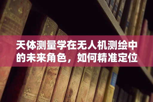 天体测量学在无人机测绘中的未来角色，如何精准定位宇宙与地球的界限？