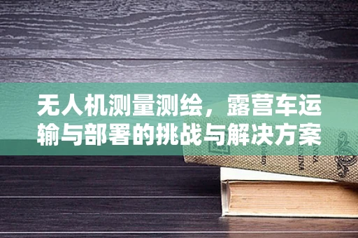 无人机测量测绘，露营车运输与部署的挑战与解决方案