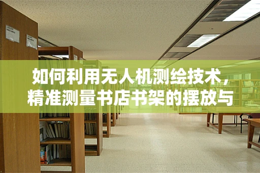 如何利用无人机测绘技术，精准测量书店书架的摆放与空间利用率？