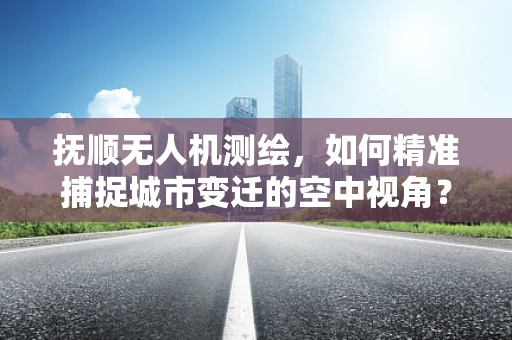 抚顺无人机测绘，如何精准捕捉城市变迁的空中视角？