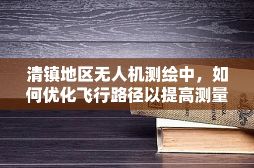 清镇地区无人机测绘中，如何优化飞行路径以提高测量精度？