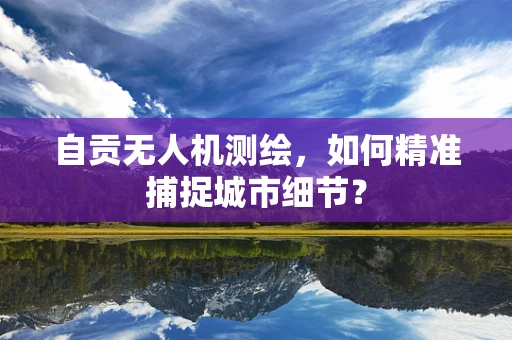 自贡无人机测绘，如何精准捕捉城市细节？