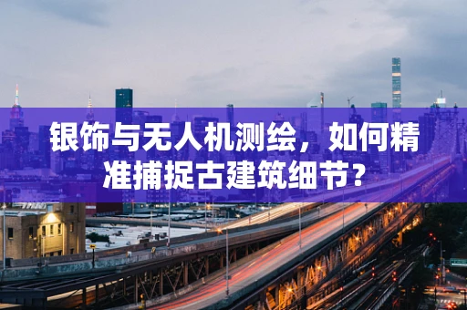 银饰与无人机测绘，如何精准捕捉古建筑细节？