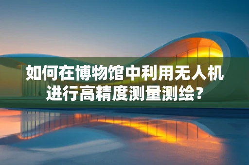 如何在博物馆中利用无人机进行高精度测量测绘？