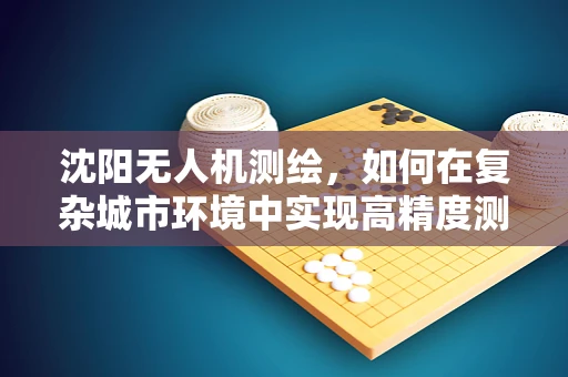 沈阳无人机测绘，如何在复杂城市环境中实现高精度测量？