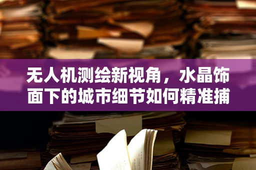 无人机测绘新视角，水晶饰面下的城市细节如何精准捕捉？