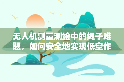 无人机测量测绘中的绳子难题，如何安全地实现低空作业？