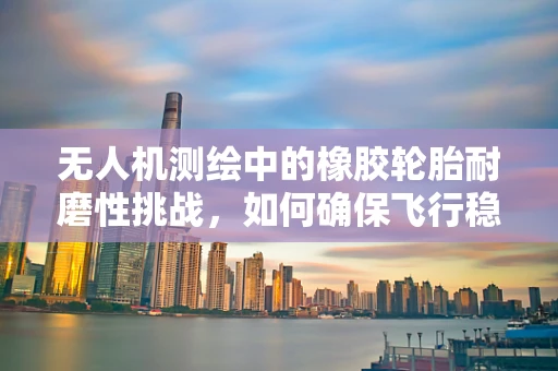 无人机测绘中的橡胶轮胎耐磨性挑战，如何确保飞行稳定与数据精度？