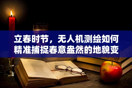 立春时节，无人机测绘如何精准捕捉春意盎然的地貌变化？