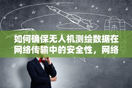 如何确保无人机测绘数据在网络传输中的安全性，网络管理员的挑战与对策？