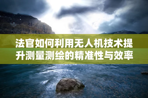 法官如何利用无人机技术提升测量测绘的精准性与效率？