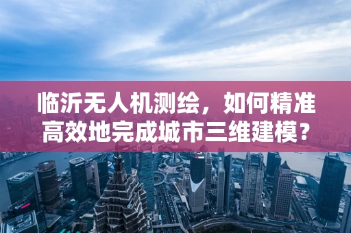 临沂无人机测绘，如何精准高效地完成城市三维建模？