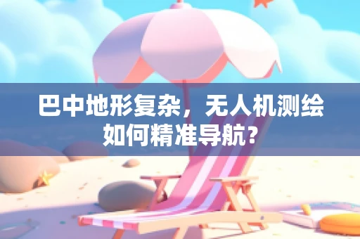 巴中地形复杂，无人机测绘如何精准导航？