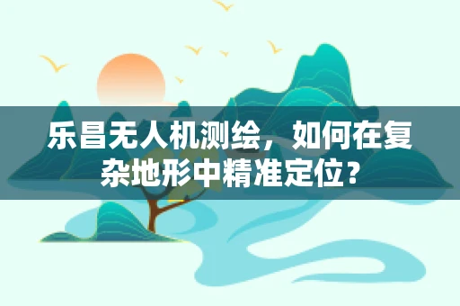 乐昌无人机测绘，如何在复杂地形中精准定位？