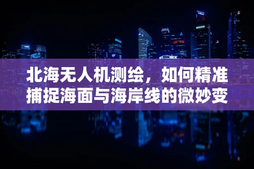 北海无人机测绘，如何精准捕捉海面与海岸线的微妙变化？