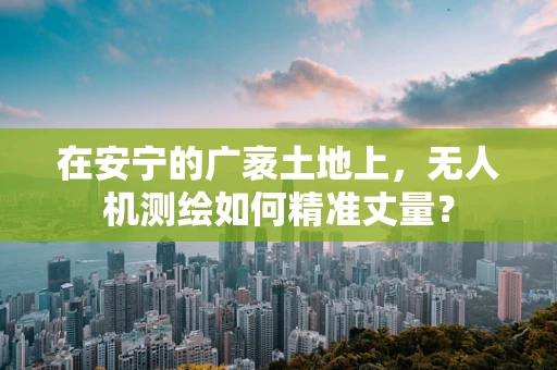 在安宁的广袤土地上，无人机测绘如何精准丈量？