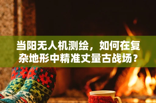 当阳无人机测绘，如何在复杂地形中精准丈量古战场？