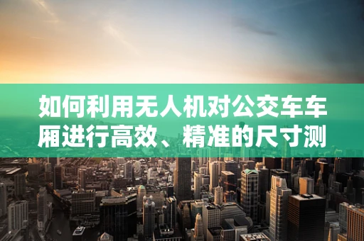 如何利用无人机对公交车车厢进行高效、精准的尺寸测量？