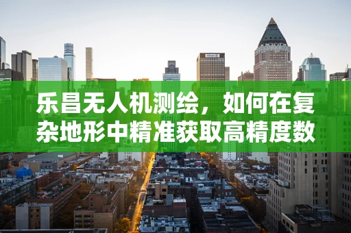 乐昌无人机测绘，如何在复杂地形中精准获取高精度数据？