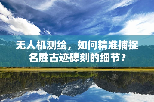 无人机测绘，如何精准捕捉名胜古迹碑刻的细节？