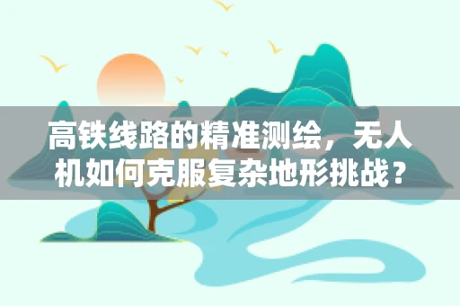 高铁线路的精准测绘，无人机如何克服复杂地形挑战？