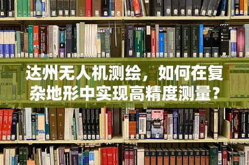 达州无人机测绘，如何在复杂地形中实现高精度测量？