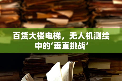 百货大楼电梯，无人机测绘中的‘垂直挑战’