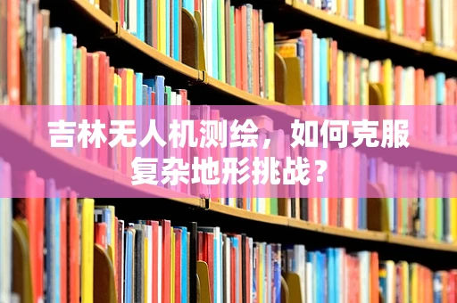 吉林无人机测绘，如何克服复杂地形挑战？