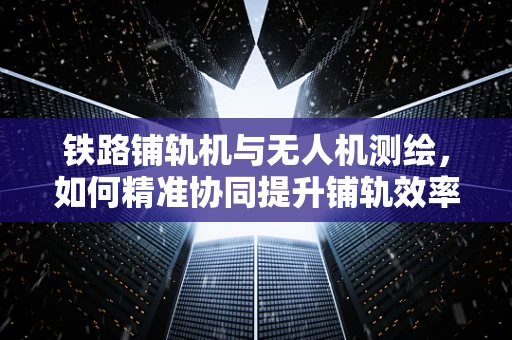 铁路铺轨机与无人机测绘，如何精准协同提升铺轨效率？