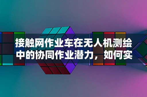 接触网作业车在无人机测绘中的协同作业潜力，如何实现高效、精准的测绘？