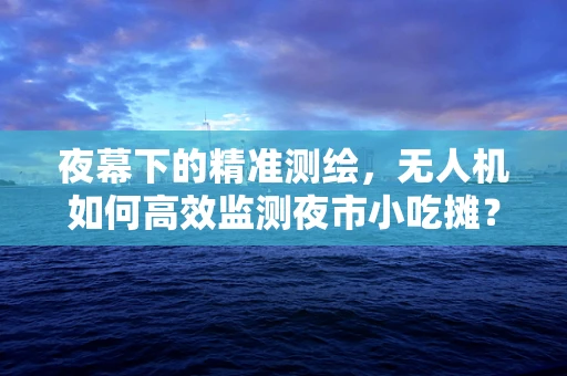 夜幕下的精准测绘，无人机如何高效监测夜市小吃摊？