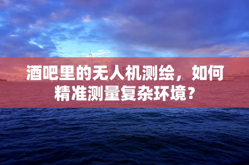 酒吧里的无人机测绘，如何精准测量复杂环境？