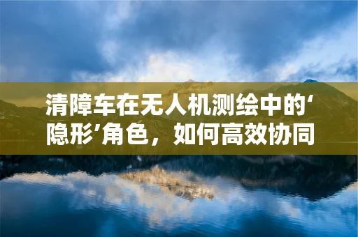 清障车在无人机测绘中的‘隐形’角色，如何高效协同提升作业效率？