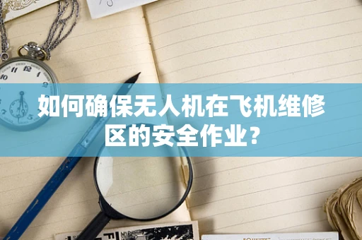 如何确保无人机在飞机维修区的安全作业？