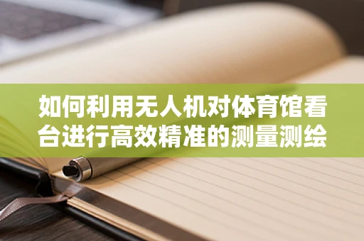 如何利用无人机对体育馆看台进行高效精准的测量测绘？