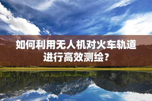 如何利用无人机对火车轨道进行高效测绘？