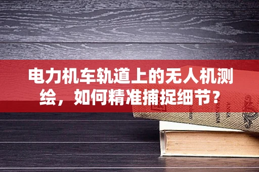 电力机车轨道上的无人机测绘，如何精准捕捉细节？