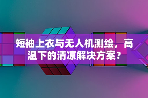 短袖上衣与无人机测绘，高温下的清凉解决方案？