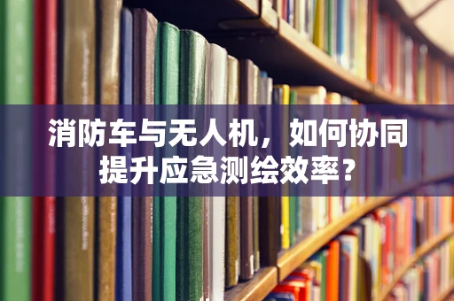 消防车与无人机，如何协同提升应急测绘效率？