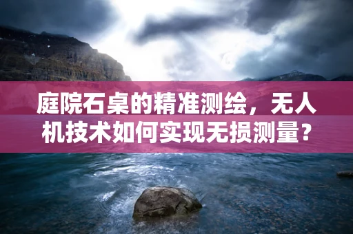 庭院石桌的精准测绘，无人机技术如何实现无损测量？