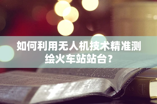 如何利用无人机技术精准测绘火车站站台？