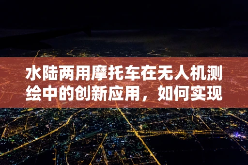 水陆两用摩托车在无人机测绘中的创新应用，如何实现高效地形适应？