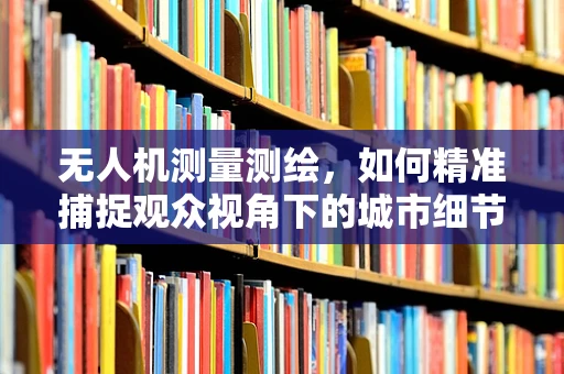 无人机测量测绘，如何精准捕捉观众视角下的城市细节？