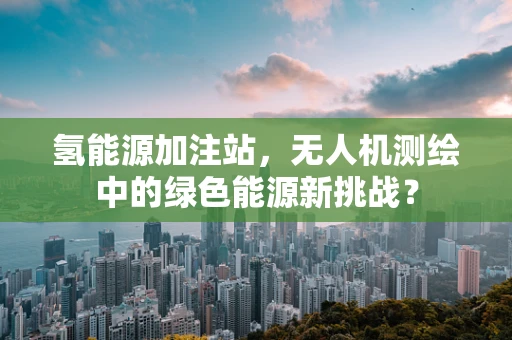 氢能源加注站，无人机测绘中的绿色能源新挑战？