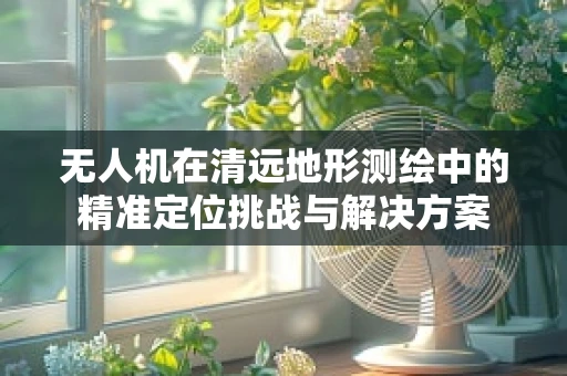 无人机在清远地形测绘中的精准定位挑战与解决方案