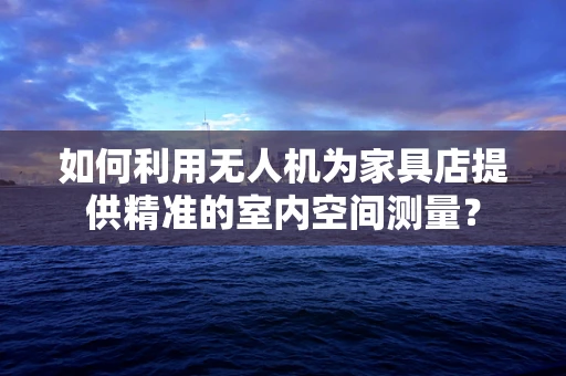 如何利用无人机为家具店提供精准的室内空间测量？