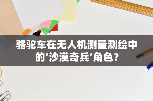 骆驼车在无人机测量测绘中的‘沙漠奇兵’角色？