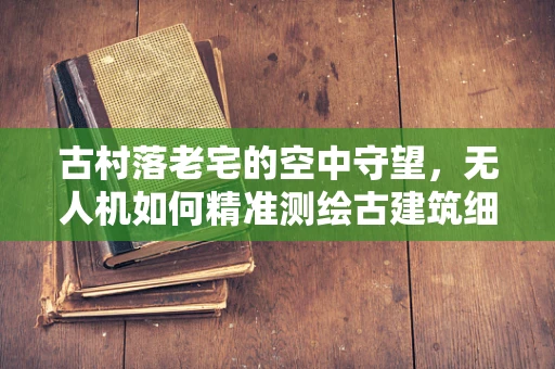 古村落老宅的空中守望，无人机如何精准测绘古建筑细节？