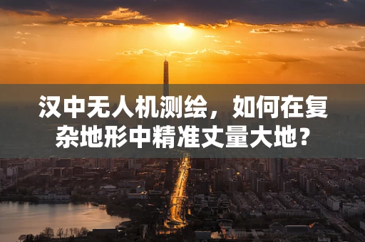 汉中无人机测绘，如何在复杂地形中精准丈量大地？