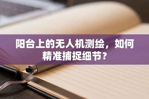 阳台上的无人机测绘，如何精准捕捉细节？